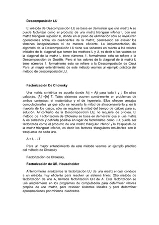 Descomposición LU
El método de Descomposición LU se basa en demostrar que una matriz A se
puede factorizar como el producto de una matriz triangular inferior L con una
matriz triangular superior U, donde en el paso de eliminación sólo se involucran
operaciones sobre los coeficientes de la matriz, permitiendo así evaluar los
términos independientes bi de manera eficiente. La implementación del
algoritmo de la Descomposición LU tiene sus variantes en cuanto a los valores
iniciales de la diagonal que tomen las matrices L y U, es decir si los valores de
la diagonal de la matriz L tiene números 1, formalmente esto se refiere a la
Descomposición de Doolitle. Pero si los valores de la diagonal de la matriz U
tiene números 1, formalmente esto se refiere a la Descomposición de Crout
Para un mayor entendimiento de este método veamos un ejemplo práctico del
método de descomposición LU.
Factorización De Cholesky
Una matriz simétrica es aquella donde Aij = Aji para toda i y j, En otras
palabras, [A] =[A] T. Tales sistemas ocurren comúnmente en problemas de
ambos contextos: el matemático y el de ingeniería. Ellos ofrecen ventajas
computacionales ya que sólo se necesita la mitad de almacenamiento y, en la
mayoría de los casos, sólo se requiere la mitad del tiempo de cálculo para su
solución. Al contrario de la Descomposición LU, no requiere de pivoteo. El
método de Factorización de Cholesky se basa en demostrar que si una matriz
A es simétrica y definida positiva en lugar de factorizarse como LU, puede ser
factorizada como el producto de una matriz triangular inferior y la traspuesta de
la matriz triangular inferior, es decir los factores triangulares resultantes son la
traspuesta de cada uno.
A = L . LT
Para un mayor entendimiento de este método veamos un ejemplo práctico
del método de Cholesky
Factorización de Cholesky.
Factorización de QR, Householder
Anteriormente analizamos la factorización LU de una matriz el cual conduce
a un método muy eficiente para resolver un sistema lineal. Otro método de
factorización de una A, llamada factorización QR de A. Esta factorización se
usa ampliamente en los programas de computadora para determinar valores
propios de una matriz, para resolver sistemas lineales y para determinar
aproximaciones por mínimos cuadrados
 