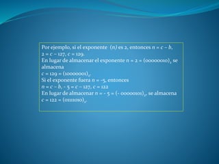 Por ejemplo, si el exponente (n) es 2, entonces n = c – b,
2 = c – 127, c = 129.
En lugar de almacenar el exponente n = 2 = (00000010)2 se
almacena
c = 129 = (10000001)2.
Si el exponente fuera n = -5, entonces
n = c – b, - 5 = c – 127, c = 122
En lugar de almacenar n = - 5 = (- 00000101)2, se almacena
c = 122 = (01111010)2.
 