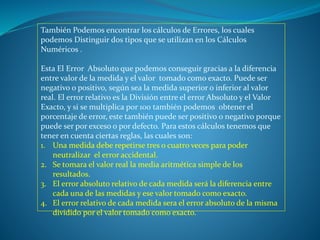 También Podemos encontrar los cálculos de Errores, los cuales
podemos Distinguir dos tipos que se utilizan en los Cálculos
Numéricos .
Esta El Error Absoluto que podemos conseguir gracias a la diferencia
entre valor de la medida y el valor tomado como exacto. Puede ser
negativo o positivo, según sea la medida superior o inferior al valor
real. El error relativo es la División entre el error Absoluto y el Valor
Exacto, y si se multiplica por 100 también podemos obtener el
porcentaje de error, este también puede ser positivo o negativo porque
puede ser por exceso o por defecto. Para estos cálculos tenemos que
tener en cuenta ciertas reglas, las cuales son:
1. Una medida debe repetirse tres o cuatro veces para poder
neutralizar el error accidental.
2. Se tomara el valor real la media aritmética simple de los
resultados.
3. El error absoluto relativo de cada medida será la diferencia entre
cada una de las medidas y ese valor tomado como exacto.
4. El error relativo de cada medida sera el error absoluto de la misma
dividido por el valor tomado como exacto.
 