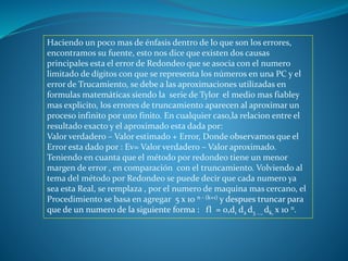 Haciendo un poco mas de énfasis dentro de lo que son los errores,
encontramos su fuente, esto nos dice que existen dos causas
principales esta el error de Redondeo que se asocia con el numero
limitado de dígitos con que se representa los números en una PC y el
error de Trucamiento, se debe a las aproximaciones utilizadas en
formulas matemáticas siendo la serie de Tylor el medio mas fiabley
mas explicito, los errores de truncamiento aparecen al aproximar un
proceso infinito por uno finito. En cualquier caso,la relacion entre el
resultado exacto y el aproximado esta dada por:
Valor verdadero – Valor estimado + Error, Donde observamos que el
Error esta dado por : Ev= Valor verdadero – Valor aproximado.
Teniendo en cuanta que el método por redondeo tiene un menor
margen de error , en comparación con el truncamiento. Volviendo al
tema del método por Redondeo se puede decir que cada numero ya
sea esta Real, se remplaza , por el numero de maquina mas cercano, el
Procedimiento se basa en agregar 5 x 10 n - (k+1) y despues truncar para
que de un numero de la siguiente forma : fl = 0,d1 d2 d3 ..., dk, x 10 n.
 