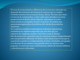 El error de truncamiento a diferencia de el error por redondeo no
depende directamente del sistema de numero que se emplee.
También tenemos los errores de Suma y Resta. Decimes que estos
errores en la computadora. Como cada suma introduce un error,
proporcional al épsilon de la máquina, queremos ver como
estos errores se acumulan durante el proceso. El análisis que
presentamos generaliza al problema del cálculo de productos
interiores.
En la práctica muchas computadoras realizarán operaciones
aritméticas en registros especiales que más bits que los
números de máquinas usuales. Estos bits extras se llaman
bits de protección y permiten que los números existan temporalmente
con una precisión adicional. Se deben evitar situaciones en las que la
exactitud se puede ver comprometida al restar cantidades casi iguales
o la división de un número muy grande entre un número muy
pequeño, lo cual trae como consecuencias valores de errores relativos
y absolutos poco relevantes.
 