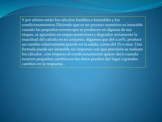 Y por ultimo están los cálculos Estables e Inestables y los
condicionamientos Diciendo que es un proceso numérico es inestable
cuando los pequeños errores que se producen en algunas de sus
etapas, se agrandan en etapas posteriores y degradan seriamente la
exactitud del calculo en su conjunto, digamos que del 0.01%, produce
un cambio relativamente grande en la salida, como del 1% o mas. Una
formula puede ser inestable sin importar con que precisión se realicen
los cálculos , con respecto al condicionamiento quiere decir cuando
ocurren pequeños cambios en los datos pueden dar lugar a grandes
cambios en la respuesta .
 