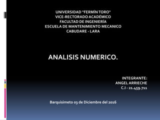 UNIVERSIDAD "FERMÍN TORO"
VICE-RECTORADO ACADÉMICO
FACULTAD DE INGENIERÍA
ESCUELA DE MANTENIMIENTO MECANICO
CABUDARE - LARA
ANALISIS NUMERICO.
INTEGRANTE:
ANGEL ARRIECHE
C.I - 21.459.711
Barquisimeto 03 de Diciembre del 2016
 