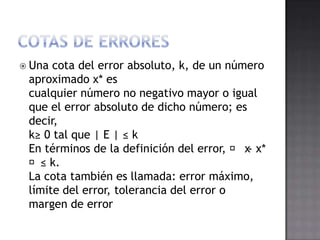  Una cota del error absoluto, k, de un número
 aproximado x* es
 cualquier número no negativo mayor o igual
 que el error absoluto de dicho número; es
 decir,
 k≥ 0 tal que | E | ≤ k
 En términos de la definición del error, ⏐ x- x*
 ⏐≤ k.
 La cota también es llamada: error máximo,
 límite del error, tolerancia del error o
 margen de error
 