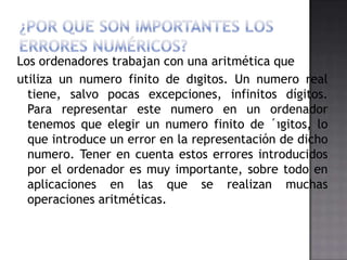 Los ordenadores trabajan con una aritmética que
utiliza un numero finito de dıgitos. Un numero real
  tiene, salvo pocas excepciones, infinitos dígitos.
  Para representar este numero en un ordenador
  tenemos que elegir un numero finito de ´ıgitos, lo
  que introduce un error en la representación de dicho
  numero. Tener en cuenta estos errores introducidos
  por el ordenador es muy importante, sobre todo en
  aplicaciones en las que se realizan muchas
  operaciones aritméticas.
 