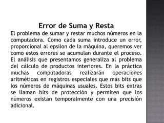 Error de Suma y Resta
El problema de sumar y restar muchos números en la
computadora. Como cada suma introduce un error,
proporcional al epsilon de la máquina, queremos ver
como estos errores se acumulan durante el proceso.
El análisis que presentamos generaliza al problema
del cálculo de productos interiores. En la práctica
muchas computadoras realizarán operaciones
aritméticas en registros especiales que más bits que
los números de máquinas usuales. Estos bits extras
se llaman bits de protección y permiten que los
números existan temporalmente con una precisión
adicional.
 