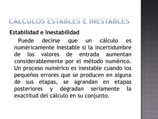 Estabilidad e Inestabilidad
   Puede decirse que un cálculo es
  numéricamente inestable si la incertidumbre
  de los valores de entrada aumentan
  considerablemente por el método numérico.
  Un proceso numérico es inestable cuando los
  pequeños errores que se producen en alguna
  de sus etapas, se agrandan en etapas
  posteriores y degradan seriamente la
  exactitud del cálculo en su conjunto.
 