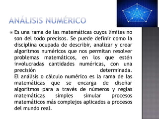   Es una rama de las matemáticas cuyos límites no
    son del todo precisos. Se puede definir como la
    disciplina ocupada de describir, analizar y crear
    algoritmos numéricos que nos permitan resolver
    problemas matemáticos, en los que estén
    involucradas cantidades numéricas, con una
    precisión                           determinada.
    El análisis o cálculo numérico es la rama de las
    matemáticas que se encarga de diseñar
    algoritmos para a través de números y reglas
    matemáticas       simples    simular     procesos
    matemáticos más complejos aplicados a procesos
    del mundo real.
 