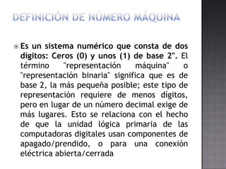  Esun sistema numérico que consta de dos
 dígitos: Ceros (0) y unos (1) de base 2". El
 término     "representación     máquina"   o
 "representación binaria" significa que es de
 base 2, la más pequeña posible; este tipo de
 representación requiere de menos dígitos,
 pero en lugar de un número decimal exige de
 más lugares. Esto se relaciona con el hecho
 de que la unidad lógica primaria de las
 computadoras digitales usan componentes de
 apagado/prendido, o para una conexión
 eléctrica abierta/cerrada
 
