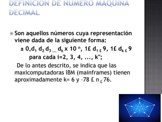  Sonaquellos números cuya representación
 viene dada de la siguiente forma:
   ± 0,d1 d2 d3 ... dk x 10 n, 1£ d1 £ 9, 1£ dk £ 9
       para cada i=2, 3, 4, ..., k";
  De lo antes descrito, se indica que las
 maxicomputadoras IBM (mainframes) tienen
 aproximadamente k= 6 y –78 £ n £ 76.
 