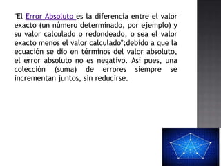"El Error Absoluto es la diferencia entre el valor
exacto (un número determinado, por ejemplo) y
su valor calculado o redondeado, o sea el valor
exacto menos el valor calculado";debido a que la
ecuación se dio en términos del valor absoluto,
el error absoluto no es negativo. Así pues, una
colección (suma) de errores siempre se
incrementan juntos, sin reducirse.
 