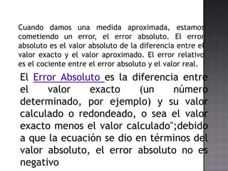 Cuando damos una medida aproximada, estamos
cometiendo un error, el error absoluto. El error
absoluto es el valor absoluto de la diferencia entre el
valor exacto y el valor aproximado. El error relativo
es el cociente entre el error absoluto y el valor real.
El Error Absoluto es la diferencia entre
el    valor    exacto     (un    número
determinado, por ejemplo) y su valor
calculado o redondeado, o sea el valor
exacto menos el valor calculado";debido
a que la ecuación se dio en términos del
valor absoluto, el error absoluto no es
negativo
 