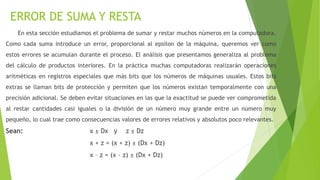 ERROR DE SUMA Y RESTA
En esta sección estudiamos el problema de sumar y restar muchos números en la computadora.
Como cada suma introduce un error, proporcional al epsilon de la máquina, queremos ver como
estos errores se acumulan durante el proceso. El análisis que presentamos generaliza al problema
del cálculo de productos interiores. En la práctica muchas computadoras realizarán operaciones
aritméticas en registros especiales que más bits que los números de máquinas usuales. Estos bits
extras se llaman bits de protección y permiten que los números existan temporalmente con una
precisión adicional. Se deben evitar situaciones en las que la exactitud se puede ver comprometida
al restar cantidades casi iguales o la división de un número muy grande entre un número muy
pequeño, lo cual trae como consecuencias valores de errores relativos y absolutos poco relevantes.
Sean: x ± Dx y z ± Dz
x + z = (x + z) ± (Dx + Dz)
x – z = (x – z) ± (Dx + Dz)
 