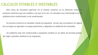 CÁLCULOS ESTABLES E INESTABLES
Otro tema de frecuente aparición en el análisis numérico es la distinción entre los
procesos numéricos que son estables y los que no lo son. Un concepto muy relacionado es el de
problema bien condicionado o mal condicionado.
Un proceso numérico es inestable cuando los pequeños errores que se producen en alguna
de sus etapas se agrandan en etapas posteriores y degradan la calidad de los resultados.
Un problema está mal condicionado si pequeños cambios en los datos de entrada pueden
dar lugar a grandes cambios en las respuestas.
 