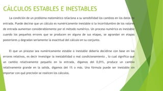 CÁLCULOS ESTABLES E INESTABLES
La condición de un problema matemático relaciona a su sensibilidad los cambios en los datos de
entrada. Puede decirse que un cálculo es numéricamente inestable si la incertidumbre de los valores
de entrada aumentan considerablemente por el método numérico. Un proceso numérico es inestable
cuando los pequeños errores que se producen en alguna de sus etapas, se agrandan en etapas
posteriores y degradan seriamente la exactitud del cálculo en su conjunto.
El que un proceso sea numéricamente estable o inestable debería decidirse con base en los
errores relativos, es decir investigar la inestabilidad o mal condicionamiento , lo cual significa que
un cambio relativamente pequeño en la entrada, digamos del 0,01%, produce un cambio
relativamente grande en la salida, digamos del 1% o más. Una fórmula puede ser inestable sin
importar con qué precisión se realicen los cálculos.
 