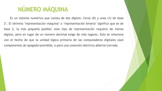NÚMERO MÁQUINA
Es un sistema numérico que consta de dos dígitos: Ceros (0) y unos (1) de base
2". El término "representación máquina" o "representación binaria" significa que es de
base 2, la más pequeña posible; este tipo de representación requiere de menos
dígitos, pero en lugar de un número decimal exige de más lugares. Esto se relaciona
con el hecho de que la unidad lógica primaria de las computadoras digitales usan
componentes de apagado/prendido, o para una conexión eléctrica abierta/cerrada.
 