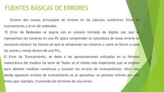 FUENTES BÁSICAS DE ERRORES
Existen dos causas principales de errores en los cálculos numéricos: Error de
truncamiento y error de redondeo.
El Error de Redondeo se asocia con el número limitado de dígitos con que se
representan los números en una PC (para comprender la naturaleza de estos errores es
necesario conocer las formas en que se almacenan los números y como se llevan a cabo
las sumas y restas dentro de una PC).
El Error de Truncamiento, se debe a las aproximaciones utilizadas en la fórmula
matemática del modelo (la serie de Taylor es el medio más importante que se emplea
para obtener modelos numéricos y analizar los errores de truncamiento). Otro caso
donde aparecen errores de truncamiento es al aproximar un proceso infinito por uno
finito (por ejemplo, truncando los términos de una serie).
 