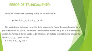 ERROR DE TRUNCAMIENTO
Cualquier número real positivo y puede ser normalizado a:
y= 0,d1 d2 d3 ..., dk, dk+1, dk+2, . . . x 10 n.
Si y está dentro del rango numérico de la máquina, la forma de punto flotante de y,
que se representará por fl , se obtiene terminando la mantisa de y en kcifras decimales.
Existen dos formas de llevar a cabo la terminación. Un método es simplemente truncar los
dígitos dk+1, dk+2, . . . para obtener
fl = 0,d1 d2 d3 ..., dk, x 10 n.
 