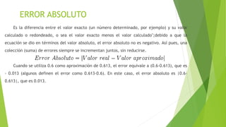 ERROR ABSOLUTO
Es la diferencia entre el valor exacto (un número determinado, por ejemplo) y su valor
calculado o redondeado, o sea el valor exacto menos el valor calculado";debido a que la
ecuación se dio en términos del valor absoluto, el error absoluto no es negativo. Así pues, una
colección (suma) de errores siempre se incrementan juntos, sin reducirse.
Cuando se utiliza 0.6 como aproximación de 0.613, el error equivale a (0.6-0.613), que es
- 0.013 (algunos definen el error como 0.613-0.6). En este caso, el error absoluto es |0.6-
0.613|, que es 0.013.
 