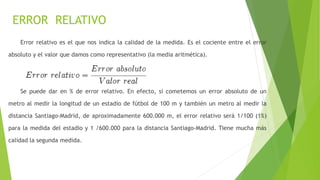 ERROR RELATIVO
Error relativo es el que nos indica la calidad de la medida. Es el cociente entre el error
absoluto y el valor que damos como representativo (la media aritmética).
Se puede dar en % de error relativo. En efecto, si cometemos un error absoluto de un
metro al medir la longitud de un estadio de fútbol de 100 m y también un metro al medir la
distancia Santiago-Madrid, de aproximadamente 600.000 m, el error relativo será 1/100 (1%)
para la medida del estadio y 1 /600.000 para la distancia Santiago-Madrid. Tiene mucha más
calidad la segunda medida.
 