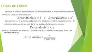 COTAS DE ERROR
Para que la cantidad aproximada que utilizamos sea fiable, el error cometido debe estar
controlado o acotado de manera que:
Los números k y k' se llaman cotas del error absoluto o relativo, respectivamente. Al
redondear, podemos dar una cota del error absoluto de la siguiente manera:
donde c = 5 unidades del orden de la primera cifra no utilizada en el redondeo. Y una cota
del error relativo:
 