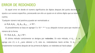 ERROR DE REDONDEO
Es aquel error en donde el numero significativo de dígitos despues del punto decimal, se
ajusta a un numero especifico, provocando con ello un ajuste en el ultimo digito que se tome en
cuenta.
"Cualquier número real positivo y puede ser normalizado a:
y= 0,d1 d2 d3 ..., dk, dk+1, dk+2, . . . x 10 n.
El procedimiento se basa en agregar 5 x 10 n - (k+1) a y y después truncar para que resulte un
número de la forma
fl = 0,d1 d2 d3 ..., dk, x 10 n.
El último método comúnmente se designa por redondeo. En este método, si dk+1 ³ 5, se
agrega uno (1) a d k para obtener a fl; esto es, redondeamos hacia arriba. Si dk+1 < 5,
simplemente truncamos después de los primeros k dígitos; se redondea así hacia abajo
 