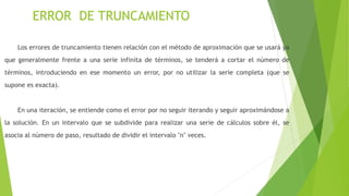 ERROR DE TRUNCAMIENTO
Los errores de truncamiento tienen relación con el método de aproximación que se usará ya
que generalmente frente a una serie infinita de términos, se tenderá a cortar el número de
términos, introduciendo en ese momento un error, por no utilizar la serie completa (que se
supone es exacta).
En una iteración, se entiende como el error por no seguir iterando y seguir aproximándose a
la solución. En un intervalo que se subdivide para realizar una serie de cálculos sobre él, se
asocia al número de paso, resultado de dividir el intervalo "n" veces.
 
