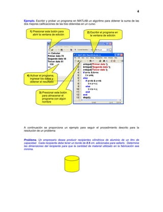 4
Ejemplo. Escribir y probar un programa en MATLAB un algoritmo para obtener la suma de las
dos mejores calificaciones de las tres obtenidas en un curso.
A continuación se proporciona un ejemplo para seguir el procedimiento descrito para la
resolución de un problema
Problema. Un empresario desea producir recipientes cilíndricos de aluminio de un litro de
capacidad. Cada recipiente debe tener un borde de 0.5 cm. adicionales para sellarlo. Determine
las dimensiones del recipiente para que la cantidad de material utilizado en la fabricación sea
mínima.
4) Activar el programa,
ingresar los datos y
obtener el resultado
1) Presionar este botón para
abrir la ventana de edición
2) Escribir el programa en
la ventana de edición
3) Presionar este botón
para almacenar el
programa con algún
nombre
 