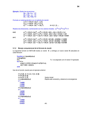 94
Ejemplo. Dadas las ecuaciones:
5x1 – 3x2 + x3 = 5
2x1 + 4x2 – x3 = 6
2x1 – 3x2 + 8x3 = 4
Formule un sistema iterativo con el método de Jacobi:
x1
(k+1)
= 1/5 (5 + 3x2
(k)
– x3
(k)
)
x2
(k+1)
= 1/4 (6 – 2x1
(k)
+ x3
(k)
)
x3
(k+1)
= 1/8 (4 – 2x1
(k)
+ 3x2
(k)
) k = 0, 1, 2, ...
Realice dos iteraciones, comenzando con los valores iniciales: x1
(0)
= x2
(0)
= x3
(0)
= 1
k=0: x1
(1)
= 1/5 (5 + 3x2
(0)
– x3
(0)
) = 1/5 (5 + 3(1) – (1)) = 1/5 (7) = 1.4
x2
(1)
= 1/4 (6 – 2x1
(0)
+ x3
(0)
) = 1/4 (6 – 2(1) + (1)) = 1/4 (5) = 1.25
x3
(1)
= 1/8 (4 – 2x1
(0)
+ 3x2
(0)
) = 1/8 (4 – 2(1) + 3(1)) = 1/8 (5) = 0.625
k=1:
x1
(2)
= 1/5 (5 + 3x2
(1)
– x3
(1)
) = 1/5 (5 + 3(1.25) – (0.625)) = 1.6250
x2
(2)
= 1/4 (6 – 2x1
(1)
+ x3
(1)
) = 1/4 (6 – 2(1.4) + (0.625)) = 0.9563
x3
(2)
= 1/8 (4 – 2x1
(1)
+ 3x2
(1)
) = 1/8 (4 – 2(1.4) + 3(1.25)) = 0.6188
5.1.2 Manejo computacional de la fórmula de Jacobi
La siguiente función en MATLAB recibe un vector X y entrega un nuevo vector X calculado en
cada iteración
function x = jacobi(a,b,x)
n=length(x);
t=x; % t es asignado con el vector X ingresado
for i=1:n
s=a(i,1:i-1)*t(1:i-1)+a(i,i+1:n)*t(i+1:n);
x(i) = (b(i) - s)/a(i,i);
end
Uso de la función Jacobi para el ejemplo anterior:
>> a= [5, -3, 1; 2, 4, -1;2, -3, 8];
>> b= [5; 6; 4];
>> x= [1; 1; 1]; Vector inicial
>> x=jacobi(a,b,x) Repita este comando y observe la convergencia
x =
1.4000
1.2500
0.6250
>> x=jacobi(a,b,x)
x =
1.6250
0.9563
0.6188
>> x=jacobi(a,b,x)
x =
1.4500
0.8422
0.4523 etc.
 