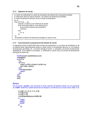 95
5.1.3 Algoritmo de Jacobi
a: matriz de coeficientes, b: vector de constantes del sistema de n ecuaciones lineales
e: estimación del error para la solución, m: máximo de iteraciones permitidas
x: vector inicial para la solución, k es el conteo de iteraciones
t ← x
Para k = 1, 2, . . ., m
Calcular el vector x con la fórmula de Jacobi
Si la norma del vector x – t es menor que e
x es el vector solución con precisión e
Terminar
sino
t ← x
fin
fin
Al exceder el máximo de iteraciones entregar un vector x nulo
5.1.4 Instrumentación computacional del método de Jacobi
La siguiente función en MATLAB recibe la matriz de coeficientes a y el vector de constantes b de
un sistema lineal. Adicionalmente recibe un vector inicial x, la estimación del error e y el máximo
de iteraciones permitidas m. La función entrega el vector x calculado y el número de iteraciones
realizadas k. Si el método no converge, x contendrá un vector nulo y el número de iteraciones k
será igual al máximo m.
function [x,k] = jacobim(a,b,x,e,m)
n=length(x);
for k=1:m
t=x;
for i=1:n
s=a(i,1:i-1)*t(1:i-1)+a(i,i+1:n)*t(i+1:n);
x(i) = (b(i) - s)/a(i,i);
end
if norm((x-t),inf)<e
return
end
end
x=[ ];
k=m;
Ejemplo
Use la función jacobim para encontrar el vector solución del ejemplo anterior con una precisión
de 0.0001 Determine cuántas iteraciones se realizaron. Comenzar con el vector inicial x=[1; 1; 1]
>> a=[5, -3, 1; 2, 4, -1; 2, -3, 8];
>> b=[5; 6; 4];
>> x=[1; 1; 1];
>> [x,k]=jacobim(a,b,x,0.0001,20)
x =
1.4432
0.8973
0.4757
k =
12
 