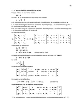 96
5.1.5 Forma matricial del método de Jacobi
Dado el sistema de ecuaciones lineales
AX = B
La matriz A se re-escribe como la suma de tres matrices:
A = L + D + U
D es una matriz diagonal con elementos iguales a los elementos de la diagonal principal de A
L es una matriz triangular inferior con ceros en la diagonal principal y los otros elementos iguales a
los elementos respectivos de la matriz A
U es una matriz triangular superior con ceros en la diagonal principal y los otros elementos iguales
a los elementos respectivos de la matriz A
En forma desarrollada:
1,1 1,2 1,n 1,1 1,2 1,n
2,1 2,2 2,n 2,1 2,2
n,1 n,2 n,n n,1 n,2 n,n
a a ... a 0 0 ... 0 a 0 0 0 0 a ... a
a a ... a a 0 ... 0 0 a 0 0 0 0 ... a
A L D U
... ... ... ... ... ... ... ... ... ... ... ...
a a ... a a a ... 0 0 0 0 a
     
     
     = = + + = + +
     
     
          
2,n
... ... ... ...
0 0 0 0
 
 
 
 
 
 
Sustituyendo en la ecuación:
(L + D + U)X = B
LX + DX + UX = B
X = D-1
B - D-1
LX - D-1
UX, Siempre que D-1
exista
Ecuación recurrente del método de Jacobi según el método del Punto Fijo X = G(X)
X = D-1
B - D-1
(L + U)X
En donde
1
i,i nxn
1
D
a
−
 
=  
  
Ecuación recurrente desarrollada
1 1,1 1,2 1,1 1,3 1,1 1,n 1,11 1
2 2,2 2,1 2,2 2,3 2,2 2,n 2,22 2
n n,n n,1 n,n n,2 n,n n,3 n,n2 n
b / a 0 a / a a / a ... a / ax x
b / a a / a 0 a / a ... a / ax x
: : : : ... :: :
b / a a / a a / a a / a ... 0x x
      
      
      = −
      
      
         
Fórmula recurrente iterativa:
(k 1) 1 1 (k)
X D B D (L U)X , k 0,1,2,...+ − −
= − + = (iteraciones)
Fórmula iterativa con las matrices desarrolladas
(k 1) (k)
1 11 1,1 1,2 1,1 1,3 1,1 1,n 1,1
(k 1) (k)
2 2,2 2,1 2,2 2,3 2,2 2,n 2,22 2
(k 1) n n,n n,1 n,n n,2 n,n n,3 n,n
n
x xb / a 0 a / a a / a ... a / a
b / a a / a 0 a / a ... a / ax x
: : : : ... :: :
b / a a / a a / a a / a ... 0x x
+
+
+
     
     
     = −     
     
         
(k)
n
 
 
 
 
 
 
 
X(0)
es el vector inicial. A partir de este vector se obtienen sucesivamente los vectores X(1)
, X(2)
, ...
 
