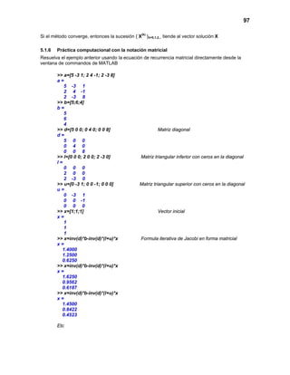 97
Si el método converge, entonces la sucesión { X(k)
}k=0,1,2,.. tiende al vector solución X
5.1.6 Práctica computacional con la notación matricial
Resuelva el ejemplo anterior usando la ecuación de recurrencia matricial directamente desde la
ventana de commandos de MATLAB
>> a=[5 -3 1; 2 4 -1; 2 -3 8]
a =
5 -3 1
2 4 -1
2 -3 8
>> b=[5;6;4]
b =
5
6
4
>> d=[5 0 0; 0 4 0; 0 0 8] Matriz diagonal
d =
5 0 0
0 4 0
0 0 8
>> l=[0 0 0; 2 0 0; 2 -3 0] Matriz triangular inferior con ceros en la diagonal
l =
0 0 0
2 0 0
2 -3 0
>> u=[0 -3 1; 0 0 -1; 0 0 0] Matriz triangular superior con ceros en la diagonal
u =
0 -3 1
0 0 -1
0 0 0
>> x=[1;1;1] Vector inicial
x =
1
1
1
>> x=inv(d)*b-inv(d)*(l+u)*x Formula iterativa de Jacobi en forma matricial
x =
1.4000
1.2500
0.6250
>> x=inv(d)*b-inv(d)*(l+u)*x
x =
1.6250
0.9562
0.6187
>> x=inv(d)*b-inv(d)*(l+u)*x
x =
1.4500
0.8422
0.4523
Etc
 