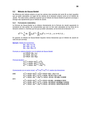 98
5.2 Método de Gauss-Seidel
Se diferencia del método anterior al usar los valores más recientes del vector X, es decir aquellos
que ya están calculados, en lugar de los valores de la iteración anterior como en el método de
Jacobi. Por este motivo, podemos suponer que el método de Gauss-Seidel en general converge o
diverge más rápidamente que el método de Jacobi.
5.2.1 Formulación matemática
La fórmula de Gauss-Seidel se la obtiene directamente de la fórmula de Jacobi separando la
sumatoria en dos partes: los componentes que aún no han sido calculados se los toma de la
iteración anterior k, mientras que los que ya están calculados, se los toma de la iteración k+1:
(k 1)
ix +
=
i,i
1
a
(bi -
i 1
(k 1)
i,j j
j 1
a x
−
+
=
∑ -
n
(k)
i,j j
j i 1
a x
= +
∑ ); i = 1, 2, ..., n; k = 0, 1, 2, ...
En general, el método de Gauss-Seidel requiere menos iteraciones que el método de Jacobi en
caso de que converja
Ejemplo. Dadas las ecuaciones:
5x1 – 3x2 + x3 = 5
2x1 + 4x2 – x3 = 6
2x1 – 3x2 + 8x3 = 4
Formule un sistema iterativo con el método de Gauss-Seidel:
x1= 1/5 (5 + 3x2 – x3 )
x2= 1/4 (6 – 2x1+ x3 )
x3= 1/8 (4 – 2x1+ 3x2)
Fórmula iterativa:
x1
(k+1)
= 1/5 (5 + 3x2
(k)
– x3
(k)
)
x2
(k+1)
= 1/4 (6 – 2x1
(k+1)
+ x3
(k)
)
x3
(k+1)
= 1/8 (4 – 2x1
(k+1)
+ 3x2
(k+1)
)
Comenzando con el vector inicial: x1
(0)
= x2
(0)
= x3
(0)
= 1, realice dos iteraciones:
k=0: x1
(1)
= 1/5 (5 + 3x2
(0)
– x3
(0)
) = 1/5 (5 + 3(1) – (1)) = 1.4
x2
(1)
= 1/4 (6 – 2x1
(1)
+ x3
(0)
) = 1/4 (6 – 2(1.4) + (1)) = 1.05
x3
(1)
= 1/8 (4 – 2x1
(1)
+ 3x2
(1)
) = 1/8 (4 – 2(1.4) + 3(1.05)) = 0.5438
k=1:
x1
(2)
= 1/5 (5 + 3x2
(1)
– x3
(1)
) = 1/5 (5 + 3(1.05) – (0.5438))=1.5212
x2
(2)
= 1/4 (6 – 2x1
(2)
+ x3
(1)
) = 1/4 (6 – 2(1.5212) + (0.5438)) = 0.8753
x3
(2)
= 1/8 (4 – 2x1
(2)
+ 3x2
(2)
) =1/8 (4 – 2(1.5212) + 3(0.8753))=0.4479
 