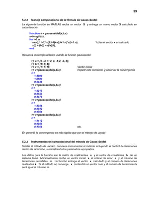 99
5.2.2 Manejo computacional de la fórmula de Gauss-Seidel
La siguiente función en MATLAB recibe un vector X y entrega un nuevo vector X calculado en
cada iteración
function x = gaussseidel(a,b,x)
n=length(x);
for i=1:n
s=a(i,1:i-1)*x(1:i-1)+a(i,i+1:n)*x(i+1:n); %Usa el vector x actualizado
x(i) = (b(i) - s)/a(i,i);
end
Resuelva el ejemplo anterior usando la función gaussseidel:
>> a = [5, -3, 1; 2, 4, -1;2, -3, 8];
>> b = [5; 6; 4];
>> x = [1; 1; 1]; Vector inicial
>> x=gaussseidel(a,b,x) Repetir este comando y observar la convergencia
x =
1.4000
1.0500
0.5438
>> x=gaussseidel(a,b,x)
x =
1.5213
0.8753
0.4479
>> x=gaussseidel(a,b,x)
x =
1.4356
0.8942
0.4764
>> x=gaussseidel(a,b,x)
x =
1.4412
0.8985
0.4766 etc.
En general, la convergencia es más rápida que con el método de Jacobi
5.2.3 Instrumentación computacional del método de Gauss-Seidel
Similar al método de Jacobi , conviene instrumentar el método incluyendo el control de iteraciones
dentro de la función, suministrando los parámetros apropiados.
Los datos para la función son la matriz de coeficientes a y el vector de constantes b de un
sistema lineal. Adicionalmente recibe un vector inicial x, el criterio de error e y el máximo de
iteraciones permitidas m. La función entrega el vector x calculado y el número de iteraciones
realizadas k. Si el método no converge, x contendrá un vector nulo y el número de iteraciones k
será igual al máximo m.
 
