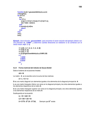 100
function [x,k] = gaussseidelm(a,b,x,e,m)
n=length(x);
for k=1:m
t=x;
for i=1:n
s=a(i,1:i-1)*x(1:i-1)+a(i,i+1:n)*x(i+1:n);
x(i) = (b(i) - s)/a(i,i);
end
if norm((x-t),inf)<e
return
end
end
x=[ ];
k=m;
Ejemplo. Use la función gaussseidelm para encontrar el vector solución del ejemplo anterior con
una precisión de 0.0001 y determine cuántas iteraciones se realizaron si se comienza con el
vector inicial x=[1; 1; 1]
>> a=[5, -3, 1; 2, 4, -1; 2, -3, 8];
>> b=[5; 6; 4];
>> x=[1; 1; 1];
>> [x,k]=gaussseidelm(a,b,x,0.0001,20)
x =
1.4432
0.8973
0.4757
k =
7
5.2.4 Forma matricial del método de Gauss-Seidel
Dado el sistema de ecuaciones lineales
AX = B
La matriz A se re-escribe como la suma de tres matrices:
A = L + D + U
D es una matriz diagonal con elementos iguales a los elementos de la diagonal principal de A
L es una matriz triangular inferior con ceros en la diagonal principal y los otros elementos iguales a
los elementos respectivos de la matriz A
U es una matriz triangular superior con ceros en la diagonal principal y los otros elementos iguales
a los elementos respectivos de la matriz A
Sustituyendo en la ecuación:
(L + D + U)X = B
LX + DX + UX = B
X = D-1
B - D-1
LX - D-1
UX, Siempre que D-1
exista
 