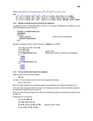 102
Realice una iteración con el vector inicial: x1
(0)
= x2
(0)
= x3
(0)
= 1, y con 1.1ω = :
k=0:
x1
(1)
= x1
(0)
+ 1.1/5 (5 – 5x1
(0)
+ 3x2
(0)
– x3
(0)
) = 1 + 1.1/5 (5 – 5(1) + 3(1) – 1) = 1.4400;
x2
(1)
= x2
(0)
+ 1.1/4 (6 – 2x1
(1)
– 4x2
(0)
+ x3
(0)
) = 1 + 1.1/4 (6 – 2(1.6) – 4(1) + 1) = 1.0330
x3
(1 )
= x3
(0)
+ 1.1/8 (4 – 2x1
(1)
+ 3x2
(1)
– 8x3
(0)
) = 1 + 1.1/8 (4 – 2(1.6) – 3(0.925) – 8(1)) = 0.4801
5.3.2 Manejo computacional de la fórmula de relajación
La siguiente función en MATLAB recibe un vector X y el factor de relajación w. Entrega un nuevo
vector X calculado en cada iteración
function x = relajacion(a,b,x,w)
n=length(x);
for i=1:n
s=a(i,1:n)*x(1:n); %Usa el vector x actualizado
x(i)=x(i)+w*(b(i)-s)/a(i,i);
end
Resuelva el ejemplo anterior usando la función relajación con k=1.2:
>> a = [5, -3, 1; 2, 4, -1;2, -3, 8];
>> b = [5; 6; 4];
>> x = [1; 1; 1]; Vector inicial
>> x=relajación(a,b,x,1.2) Repita este comando y observe la convergencia
x =
1.4800
1.0120
0.4114
>> x=relajacion(a,b,x,1.2)
x =
1.5339
0.8007
0.4179
5.3.3 Forma matricial del método de relajación
Dado el sistema de ecuaciones lineales
AX = B
La matriz A se re-escribe como la suma de las siguientes matrices:
A = L + D + S - D
D es una matriz diagonal con elementos iguales a los elementos de la diagonal principal de A
L es una matriz triangular inferior con ceros en la diagonal principal y los otros elementos iguales a
los elementos respectivos de la matriz A
S es una matriz triangular superior con todos sus elementos iguales a los elementos respectivos de
la matriz A
Sustituyendo en la ecuación:
(L + D + S - D)X = B
LX + DX + SX - D X = B
X = D-1
B - D-1
LX - D-1
SX + D-1
DX, Siempre que D-1
exista
X = X + D-1
B - D-1
LX - D-1
SX
 