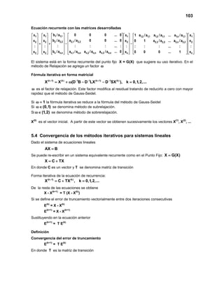 103
Ecuación recurrente con las matrices desarrolladas
1 1,11 1 1 1,2 1,1 1,3 1,1 1,n 1
2 2,2 2,1 2,22 2 2
n n,n n,1 n,n n,2 n,n n,3 n,n2 2 n
b /a 0 0 0 ... 0x x x 1 a /a a /a ... a /a
b /a a /a 0 0 ... 0x x x
: : : : ... :: : :
b /a a /a a /a a /a ... 0x x x
        
        
        = + − −
        
        
           
1,1
22,3 2,2 2,n 2,2
n
x
x0 1 a /a ... a /a
:: : : ... :
x0 0 0 ... 1
  
  
  
  
  
   
El sistema está en la forma recurrente del punto fijo X = G(X) que sugiere su uso iterativo. En el
método de Relajación se agrega un factor ω
Fórmula iterativa en forma matricial
(k 1) (k) 1 1 (k 1) 1 (k)
X X (D B D LX D SX ), k 0,1,2,...+ − − + −
= + ω − − =
ω es el factor de relajación. Este factor modifica al residual tratando de reducirlo a cero con mayor
rapidez que el método de Gauss-Seidel.
Si 1ω = la fórmula iterativa se reduce a la fórmula del método de Gauss-Seidel
Si (0,1)ω∈ se denomina método de subrelajación.
Si (1,2)ω∈ se denomina método de sobrerelajación.
X(0)
es el vector inicial. A partir de este vector se obtienen sucesivamente los vectores X(1)
, X(2)
, ...
5.4 Convergencia de los métodos iterativos para sistemas lineales
Dado el sistema de ecuaciones lineales
AX B=
Se puede re-escribir en un sistema equivalente recurrente como en el Punto Fijo: X G(X)=
X C TX= +
En donde C es un vector y T se denomina matriz de transición
Forma iterativa de la ecuación de recurrencia:
(k 1) (k)
X C TX , k 0,1,2,...+
=+ =
De la resta de las ecuaciones se obtiene
X - X(k+1)
= T (X - X(k)
)
Si se define el error de truncamiento vectorialmente entre dos iteraciones consecutivas
E(k)
= X - X(k)
E(k+1)
= X - X(k+1)
Sustituyendo en la ecuación anterior
E(k+1)
= T E(k)
Definición
Convergencia del error de truncamiento
E(k+1)
= T E(k)
En donde T es la matriz de transición
 