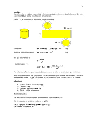 5
Análisis
Para formular el modelo matemático del problema, debe entenderse detalladamente. En este
ejemplo el dibujo facilita visualizar sus componentes.
Sean: x, h: radio y altura del cilindro, respectivamente
Área total: s = 2π(x+0.5)2
+ (2πx+0.5)h cm2
(1)
Dato del volumen requerido: v = πx2
h = 1000 cm3
(2)
De (2) obtenemos h:
2
1000
h
x
=
π
Sustituimos en (1):
s(x) = 2
2
1000(2 x 0.5)
2 (x 0.5)
x
π +
π + +
π
Se obtiene una función para la que debe determinarse el valor de la variable x que minimice s
El Cálculo Diferencial nos proporciona un procedimiento para obtener la respuesta. Se debe
resolver la ecuación: s'(x) = 0. Este es el modelo matemático del cual se obtendrá la solución.
Algoritmo
1) Dado el modelo matemático s(x)
2) Obtener s'(x)
3) Resolver la ecuación s'(x) = 0
4) Elegir y validar la respuesta
Instrumentación
Se realizará utilizando funciones existentes en el programa MATLAB
Es útil visualizar la función s mediante un gráfico
>> s='2*pi*(x+0.5)^2+1000*(2*pi*x+0.5)/(pi*x^2)';
>> ezplot(s,[0,20]),grid on
 
