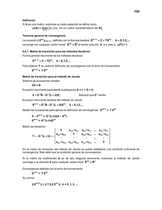 104
Definición
Si A es una matriz, entonces su radio espectral se define como
{ }es un valor característico dei i
1 i n
(A) max | A
≤ ≤
ρ = λ λ
Teorema general de convergencia
La sucesión { X(k)
}k=0,1,2,.. definida con la fórmula iterativa (k 1) (k)
X C TX , k 0,1,2,...+
=+ =
converge con cualquier vector inicial (0) n
X R∈ al vector solución X si y solo si (T)ρ < 1
5.4.1 Matriz de transición para los métodos iterativos
Forma general recurrente de los métodos iterativos
(k 1) (k)
X C TX , k 0,1,2,...+
=+ =
Para obtener T se usará la definición de convergencia con el error de truncamiento
E(k+1)
= T E(k)
Matriz de transición para el método de Jacobi
Sistema de ecuaciones lineales
AX = B
Ecuación recurrente equivalente sustituyendo A = L + D + U
1 1
X D B D (L U)X− −
= − + , Siempre que D-1
exista
Ecuación recurrente iterativa del método de Jacobi
(k 1) 1 1 (k)
X D B D (L U)X , k 0,1,2,...+ − −
= − + =
Restar las ecuaciones para aplicar la definición de convergencia: E(k+1)
= T E(k)
X – X(k+1)
= -D-1
(L+U)(X – X(k)
)
E(k+1)
= -D-1
(L+U)E(k)
Matriz de transición:
1,2 1,1 1,3 1,1 1,n 1,1
2,1 2,2 2,3 2,2 2,n 2,21
n,1 n,n n,2 n,n n,3 n,n
0 a / a a / a ... a / a
a / a 0 a / a ... a / a
T D (L U)
: : : ... :
a / a a / a a / a ... 0
−
 
 
 =− + =−
 
 
  
En la matriz de transición del método de Jacobi se puede establecer una condición suficiente de
convergencia. Más débil que la condición general de convergencia:
Si la matriz de coeficientes A es de tipo diagonal dominante, entonces el método de Jacobi
converge a la solución X para cualquier vector inicia (0) n
X R∈
Convergencia definida con el error de truncamiento
E(k+1)
= T E(k)
Su norma:
|| E(k+1)
|| ≤ || T || || E(k)
||, k = 0, 1, 2, ...
 