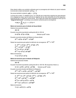 105
Esta relación define una condición suficiente para la convergencia del método de Jacobi mediante
la norma de la matriz de transición: || T || 1∞ <
Se conoce también la relación (A) || T ||∞ρ ≤
La forma de la matriz T establece que si en cada fila de la matriz A la magnitud de cada elemento
en la diagonal es mayor que la suma de la magnitud de los otros elementos de la fila respectiva,
entonces || T || < 1 usando la norma de fila. Si la matriz A cumple esta propiedad se dice que es
“diagonal dominante” y constituye una condición suficiente para la convergencia
∀i (|ai,i| >
n
i,j
j 1,j i
| a |
= ≠
∑ ) ⇒ || T || < 1
Matriz de transición para el método de Gauss-Seidel
Sistema de ecuaciones lineales
AX = B
Ecuación recurrente equivalente sustituyendo A = L + D + U
X = D-1
B – D-1
LX – D-1
UX, Siempre que D-1
exista
Ecuación recurrente iterativa del Método de Gauss-Seidel
X(k+1)
= D-1
B – D-1
LX(k+1)
– D-1
UX(k)
Restar las ecuaciones para aplicar la definición de convergencia: E(k+1)
= T E(k)
X – X(k+1)
= -D-1
L(X – X(k+1)
) – D-1
U(X – X(k)
)
E(k+1)
= -D-1
LE(k+1)
– D-1
UE(k)
E(k+1)
(I + D-1
L) = -D-1
UE(k)
E(k+1)
= (I + D-1
L)-1
( -D-1
U)E(k)
Matriz de transición:
T = (I + D-1
L)-1
( -D-1
U)
Matriz de transición para el método de Relajación
Sistema de ecuaciones lineales
AX = B
Ecuación recurrente equivalente sustituyendo A = L + D + S – D incluyendo el factor ω
X = X + ω D-1
B - ω D-1
LX - ω D-1
SX, Siempre que D-1
exista
Ecuación recurrente iterativa del Método de Relajación
X(k+1)
= X(k)
+ ω D-1
B - ω D-1
LX(k+1)
- ω D-1
SX(k)
Restar las ecuaciones para aplicar la definición de convergencia: E(k+1)
= T E(k)
X – X(k+1)
= X – X(k)
- ω D-1
L(X – X(k+1)
) – ω D-1
S(X – X(k)
)
E(k+1)
= E(k)
- ω D-1
LE(k+1)
– ω D-1
SE(k)
E(k+1)
(I + ω D-1
L) = E(k)
( I - ω D-1
S)
E(k+1)
= (I + ω D-1
L)-1
( I - ω D-1
S)E(k)
Matriz de transición:
T = (I + ω D-1
L)-1
( I - ω D-1
S)
 