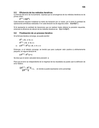 106
5.5 Eficiencia de los métodos iterativos
La fórmula del error de truncamiento expresa que la convergencia de los métodos iterativos es de
primer orden:
E(k+1)
= O(E(k)
)
Cada iteración requiere multiplicar la matriz de transición por un vector, por lo tanto la cantidad de
operaciones aritméticas realizadas T en cada iteración es de segundo orden: T(n)=O(n2
)
Si k representa la cantidad de iteraciones que se realizan hasta obtener la precisión requerida,
entonces la eficiencia de cálculo de los métodos iterativos es: T(n) = k O(n2
)
5.6 Finalización de un proceso iterativo
Si la fórmula iterativa converge, se puede escribir:
X(k)
→ X, si k→ ∞
X(k+1)
→ X, si k→ ∞
⇒ || X(k+1)
- X(k)
|| → 0, si k → ∞
Entonces, si el método converge, se tendrá que para cualquier valor positivo ε arbitrariamente
pequeño, en alguna iteración k:
|| X(k+1)
- X(k)
|| < ε
Se dice que el vector calculado tiene precisión ε
Para que el error se independiente de la magnitud de los resultados se puede usar la definición de
error relativo:
(k 1) (k)
(k 1)
|| X X ||
|| X ||
+
+
−
< ε , en donde ε puede expresarse como porcentaje
 