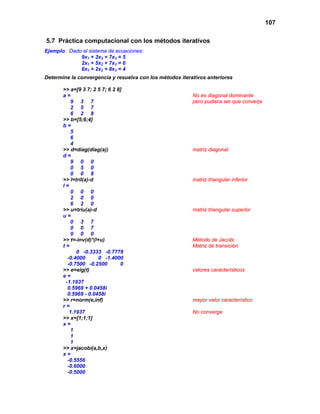 107
5.7 Práctica computacional con los métodos iterativos
Ejemplo. Dado el sistema de ecuaciones:
9x1 + 3x2 + 7x3 = 5
2x1 + 5x2 + 7x3 = 6
6x1 + 2x2 + 8x3 = 4
Determine la convergencia y resuelva con los métodos iterativos anteriores
>> a=[9 3 7; 2 5 7; 6 2 8]
a = No es diagonal dominante
9 3 7 pero pudiera ser que converja
2 5 7
6 2 8
>> b=[5;6;4]
b =
5
6
4
>> d=diag(diag(a)) matriz diagonal
d =
9 0 0
0 5 0
0 0 8
>> l=tril(a)-d matriz triangular inferior
l =
0 0 0
2 0 0
6 2 0
>> u=triu(a)-d matriz triangular superior
u =
0 3 7
0 0 7
0 0 0
>> t=-inv(d)*(l+u) Método de Jacobi
t = Matriz de transición
0 -0.3333 -0.7778
-0.4000 0 -1.4000
-0.7500 -0.2500 0
>> e=eig(t) valores característicos
e =
-1.1937
0.5969 + 0.0458i
0.5969 - 0.0458i
>> r=norm(e,inf) mayor valor característico
r =
1.1937 No converge
>> x=[1;1;1]
x =
1
1
1
>> x=jacobi(a,b,x)
x =
-0.5556
-0.6000
-0.5000
 