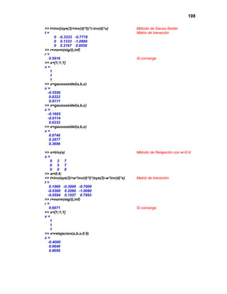 108
>> t=inv((eye(3)+inv(d)*l))*(-inv(d)*u) Método de Gauss-Seidel
t = Matriz de transición
0 -0.3333 -0.7778
0 0.1333 -1.0889
0 0.2167 0.8556
>> r=norm(eig(t),inf)
r =
0.5916 Si converge
>> x=[1;1;1]
x =
1
1
1
>> x=gaussseidel(a,b,x)
x =
-0.5556
0.0222
0.9111
>> x=gaussseidel(a,b,x)
x =
-0.1605
-0.0114
0.6232
>> x=gaussseidel(a,b,x)
x =
0.0746
0.2977
0.3696
>> s=triu(a) Método de Relajación con w=0.9
s =
9 3 7
0 5 7
0 0 8
>> w=0.9;
>> t=inv(eye(3)+w*inv(d)*l)*(eye(3)-w*inv(d)*s) Matriz de transición
t =
0.1000 -0.3000 -0.7000
-0.0360 0.2080 -1.0080
-0.0594 0.1557 0.7993
>> r=norm(eig(t),inf)
r =
0.6071 Si converge
>> x=[1;1;1]
x =
1
1
1
>> x=relajacion(a,b,x,0.9)
x =
-0.4000
0.0640
0.8056
 