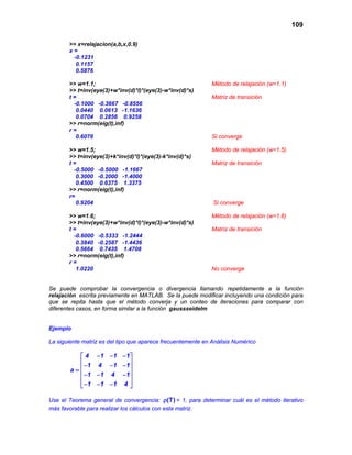 109
>> x=relajacion(a,b,x,0.9)
x =
-0.1231
0.1157
0.5876
>> w=1.1; Método de relajación (w=1.1)
>> t=inv(eye(3)+w*inv(d)*l)*(eye(3)-w*inv(d)*s)
t = Matriz de transición
-0.1000 -0.3667 -0.8556
0.0440 0.0613 -1.1636
0.0704 0.2856 0.9258
>> r=norm(eig(t),inf)
r =
0.6076 Si converge
>> w=1.5; Método de relajación (w=1.5)
>> t=inv(eye(3)+k*inv(d)*l)*(eye(3)-k*inv(d)*s)
t = Matriz de transición
-0.5000 -0.5000 -1.1667
0.3000 -0.2000 -1.4000
0.4500 0.6375 1.3375
>> r=norm(eig(t),inf)
r=
0.9204 Si converge
>> w=1.6; Método de relajación (w=1.6)
>> t=inv(eye(3)+w*inv(d)*l)*(eye(3)-w*inv(d)*s)
t = Matriz de transición
-0.6000 -0.5333 -1.2444
0.3840 -0.2587 -1.4436
0.5664 0.7435 1.4708
>> r=norm(eig(t),inf)
r =
1.0220 No converge
Se puede comprobar la convergencia o divergencia llamando repetidamente a la función
relajación escrita previamente en MATLAB. Se la puede modificar incluyendo una condición para
que se repita hasta que el método converja y un conteo de iteraciones para comparar con
diferentes casos, en forma similar a la función gaussseidelm
Ejemplo
La siguiente matriz es del tipo que aparece frecuentemente en Análisis Numérico
− − − 
 − − − =
 − − −
 
− − − 
4 1 1 1
1 4 1 1
a
1 1 4 1
1 1 1 4
Use el Teorema general de convergencia: (T)ρ < 1, para determinar cuál es el método iterativo
más favorable para realizar los cálculos con esta matriz.
 