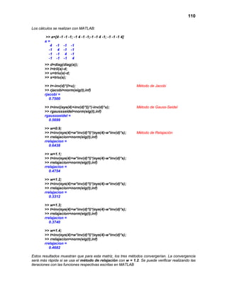 110
Los cálculos se realizan con MATLAB:
>> a=[4 -1 -1 -1; -1 4 -1 -1;-1 -1 4 -1; -1 -1 -1 4]
a =
4 -1 -1 -1
-1 4 -1 -1
-1 -1 4 -1
-1 -1 -1 4
>> d=diag(diag(a));
>> l=tril(a)-d;
>> u=triu(a)-d;
>> s=triu(a);
>> t=-inv(d)*(l+u); Método de Jacobi
>> rjacobi=norm(eig(t),inf)
rjacobi =
0.7500
>> t=inv((eye(4)+inv(d)*l))*(-inv(d)*u); Método de Gauss-Seidel
>> rgaussseidel=norm(eig(t),inf)
rgaussseidel =
0.5699
>> w=0.9;
>> t=inv(eye(4)+w*inv(d)*l)*(eye(4)-w*inv(d)*s); Método de Relajación
>> rrelajacion=norm(eig(t),inf)
rrelajacion =
0.6438
>> w=1.1;
>> t=inv(eye(4)+w*inv(d)*l)*(eye(4)-w*inv(d)*s);
>> rrelajacion=norm(eig(t),inf)
rrelajacion =
0.4754
>> w=1.2;
>> t=inv(eye(4)+w*inv(d)*l)*(eye(4)-w*inv(d)*s);
>> rrelajacion=norm(eig(t),inf)
rrelajacion =
0.3312
>> w=1.3;
>> t=inv(eye(4)+w*inv(d)*l)*(eye(4)-w*inv(d)*s);
>> rrelajacion=norm(eig(t),inf)
rrelajacion =
0.3740
>> w=1.4;
>> t=inv(eye(4)+w*inv(d)*l)*(eye(4)-w*inv(d)*s);
>> rrelajacion=norm(eig(t),inf)
rrelajacion =
0.4682
Estos resultados muestran que para esta matriz, los tres métodos convergerían. La convergencia
será más rápida si se usa el método de relajación con w = 1.2. Se puede verificar realizando las
iteraciones con las funciones respectivas escritas en MATLAB
 