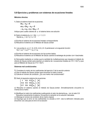 111
5.8 Ejercicios y problemas con sistemas de ecuaciones lineales
Métodos directos
1. Dado el sistema lineal de ecuaciones:
1x)1(xx
2xx2x
5xx3
321
321
31
=+α++−
=−+α
=−
Indique para cuales valores de α el sistema tiene una solución
2. Dado el sistema [ai, j] x = [bi], i, j = 1, 2, 3
Siendo ai, j = i/(i + j), bi = 2i
a) Escriba el sistema de ecuaciones lineales correspondiente
b) Resuelva el sistema con el Método de Gauss-Jordan
3. Los puntos (x, y): (1, 3), (2,5), (4,2), (5, 4) pertenecen a la siguiente función:
f(x) = a1x2
+ a2 e0.1x
+ a3 x + a4
a) Escriba el sistema de ecuaciones con los puntos dados,
b) Resuelva el sistema con el Método de Gauss usando la estrategia de pivoteo con 4 decimales
4. Demuestre mediante un conteo que la cantidad de multiplicaciones que requiere el método de
directo de Gauss-Jordan para resolver un sistema de n ecuaciones lineales es n3
/2 + O(n2
) y que
para el Método de Gauss es n3
/3 + O(n2
)
Sistemas mal condicionados
1. Considere la matriz de los coeficientes del ejercicio 3 de la sección anterior
a) Use el método de Gauss-Jordan para encontrar la matriz inversa
b) Calcule el número de condición. ¿Es una matriz mal condicionada?
2. Dado el siguiente sistema de ecuaciones
1
2
3
1 1/2 1/3 x 4
1/ 4 1/5 1/6 x 5
1/7 1/8 1/9 x 6
    
    =    
        
a) Resuelva el sistema usando el método de Gauss-Jordan. Simultáneamente encuentre la
inversa de la matriz
b) Modifique la matriz de coeficientes sustituyendo el valor de elemento a1,1 con el valor 0.9
Resuelva nuevamente el sistema. Encuentre la variación en la solución calculada.
c) Obtenga el número de condición de la matriz original.
d) Suponga que el error en los coeficientes no excede a 0.01. Use la definición indicada para
encontrar una cota para el error en la solución
 