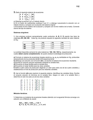112
3. Dado el siguiente sistema de ecuaciones
1
2
3
2 5 4 x 35
3 9 8 x 65
2 3 1 x 17
    
    =    
        
a) Obtenga la solución con un método directo
b) En la matriz de coeficientes sustituya 5 por 5.1 y obtenga nuevamente la solución con un
método directo y compare con la solución del sistema original
c) Encuentre el error relativo de la solución y compare con el error relativo de la matriz. Comente
acerca del tipo de sistema
Sistemas singulares
1. Una empresa produce semanalmente cuatro productos: A, B, C, D usando tres tipos de
materiales M1, M2, M3. Cada Kg. de producto requiere la siguiente cantidad de cada material,
en Kg.:
La cantidad disponible semanal de cada material es: 100, 120, 150 Kg. respectivamente, los
cuales deben usarse completamente. Se quiere analizar la estrategia de producción.
a) Formule un sistema de ecuaciones lineales siendo x1, x2, x3, x4 cantidades en Kg. producidas
semanalmente de los productos A, B, C, D respectivamente
b) Obtenga una solución con la función slin y re-escriba el sistema de ecuaciones resultante.
c) Escriba el conjunto solución expresado mediante la variable libre.
d) Encuentre el rango factible para la variable libre
e) Encuentre el rango factible para las otras variables
f) Defina cuatro casos de producción eligiendo un valor para cada una de las cuatro variables y
estableciendo el nivel de producción para las restantes variables.
2. Use la función slin para resolver el siguiente sistema. Identifique las variables libres. Escriba
el conjunto solución en términos de la variable libre. Asigne un valor a la variable libre y
determine el valor de cada una de las otras variables:
Métodos iterativos
1. Determine si el sistema de ecuaciones lineales obtenido con la siguiente fórmula converge a la
solución con el Método de Jacobi
3kX k-1 - 6kX k + 2kX k + 1 = 2k -1
X0 = -3, Xn = 4, k=1, 2, 3, ..., n -1, n>3
P1 P2 P3 P4
M1 0.1 0.3 0.6 0.4
M2 0.2 0.6 0.3 0.4
M3 0.7 0.1 0.1 0.2
 