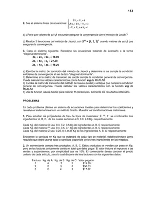 113
2. Sea el sistema lineal de ecuaciones:
− =

+ − =
− + + =
1 3
1 2 3
1 2 3
2 1
2 2
1
X X
X X X
X X X
β
α
a) ¿Para que valores de α y β se puede asegurar la convergencia con el método de Jacobi?
b) Realice 3 iteraciones del método de Jacobi, con X(0)
= [1, 2, 3]T
usando valores de α y β que
aseguren la convergencia.
3. Dado el sistema siguiente. Reordene las ecuaciones tratando de acercarlo a la forma
“diagonal dominante”.
1 2 3
1 2 3
1 2 3
4x 2x 5x 18.00
2x 5x x 27.30
2x 4x 3x 16.20
+ + =
+ + =
+ + =
a) Escriba la matriz de transición del método de Jacobi y determine si se cumple la condición
suficiente de convergencia al ser de tipo ”diagonal dominante”.
b) Determine si la matriz de transición de Jacobi cumple la condición general de convergencia.
Puede calcular los valores característicos con la función eig de MATLAB
c) Escriba la matriz de transición del método de Gauss-Seidel y verifique que cumple la condición
general de convergencia. Puede calcular los valores característicos con la función eig de
MATLAB
b) Use la función Gauss-Seidel para realizar 15 iteraciones. Comente los resultados obtenidos.
PROBLEMAS
En cada problema plantee un sistema de ecuaciones lineales para determinar los coeficientes y
resuelva el sistema lineal con un método directo. Muestre las transformaciones matriciales.
1. Para estudiar las propiedades de tres de tipos de materiales: X, Y, Z se combinarán tres
ingredientes: A, B, C. de los cuales se tienen 4.9, 6.0, 4.8 Kg. respectivamente.
Cada Kg. del material X usa 0.3, 0.2, 0.5 Kg de ingredientes A, B, C respectivamente
Cada Kg. del material Y usa 0.4, 0.5, 0.1 Kg de ingredientes A, B, C respectivamente
Cada Kg. del material Z usa 0.25, 0.4, 0.35 Kg de los ingredientes A, B, C respectivamente
Encuentre la cantidad en Kg que se obtendrá de cada tipo de material, estableciéndose como
requisito que debe usarse toda la cantidad disponible de los tres ingredientes en las mezclas.
2. Un comerciante compra tres productos: A, B, C. Estos productos se venden por peso en Kg.
pero en las facturas únicamente consta el total que debe pagar. El valor incluye el impuesto a las
ventas y supondremos, por simplicidad que es 10%. El comerciante desea conocer el precio
unitario de cada artículo, para lo cual dispone de tres facturas con los siguientes datos:
Factura Kg. de A Kg. de B Kg. de C Valor pagado
1 4 2 5 $19.80
2 2 5 8 $30.03
3 2 4 3 $17.82
 