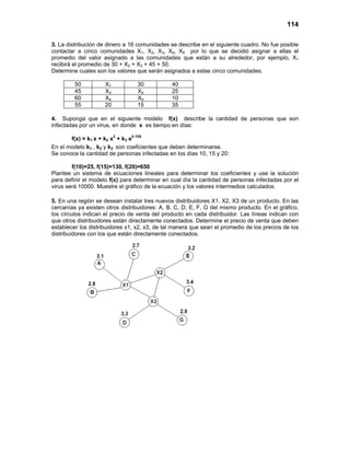 114
3. La distribución de dinero a 16 comunidades se describe en el siguiente cuadro. No fue posible
contactar a cinco comunidades X1, X2, X3, X4, X5 por lo que se decidió asignar a ellas el
promedio del valor asignado a las comunidades que están a su alrededor, por ejemplo, X1
recibirá el promedio de 30 + X2 + X3 + 45 + 50.
Determine cuales son los valores que serán asignados a estas cinco comunidades.
50 X1 30 40
45 X3 X2 25
60 X4 X5 10
55 20 15 35
4. Suponga que en el siguiente modelo f(x) describe la cantidad de personas que son
infectadas por un virus, en donde x es tiempo en días:
f(x) = k1 x + k2 x2
+ k3 e0.15X
En el modelo k1 , k2 y k3 son coeficientes que deben determinarse.
Se conoce la cantidad de personas infectadas en los días 10, 15 y 20:
f(10)=25, f(15)=130, f(20)=650
Plantee un sistema de ecuaciones lineales para determinar los coeficientes y use la solución
para definir el modelo f(x) para determinar en cual día la cantidad de personas infectadas por el
virus será 10000. Muestre el gráfico de la ecuación y los valores intermedios calculados.
5. En una región se desean instalar tres nuevos distribuidores X1, X2, X3 de un producto. En las
cercanías ya existen otros distribuidores: A, B, C, D, E, F, G del mismo producto. En el gráfico,
los círculos indican el precio de venta del producto en cada distribuidor. Las líneas indican con
que otros distribuidores están directamente conectados. Determine el precio de venta que deben
establecer los distribuidores x1, x2, x3, de tal manera que sean el promedio de los precios de los
distribuidores con los que están directamente conectados.
 