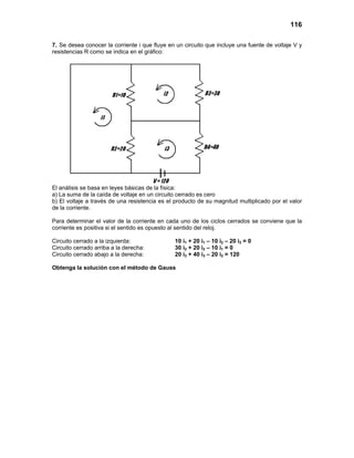 116
7. Se desea conocer la corriente i que fluye en un circuito que incluye una fuente de voltaje V y
resistencias R como se indica en el gráfico:
El análisis se basa en leyes básicas de la física:
a) La suma de la caída de voltaje en un circuito cerrado es cero
b) El voltaje a través de una resistencia es el producto de su magnitud multiplicado por el valor
de la corriente.
Para determinar el valor de la corriente en cada uno de los ciclos cerrados se conviene que la
corriente es positiva si el sentido es opuesto al sentido del reloj.
Circuito cerrado a la izquierda: 10 i1 + 20 i1 – 10 i2 – 20 i3 = 0
Circuito cerrado arriba a la derecha: 30 i2 + 20 i2 – 10 i1 = 0
Circuito cerrado abajo a la derecha: 20 i3 + 40 i3 – 20 i2 = 120
Obtenga la solución con el método de Gauss
 